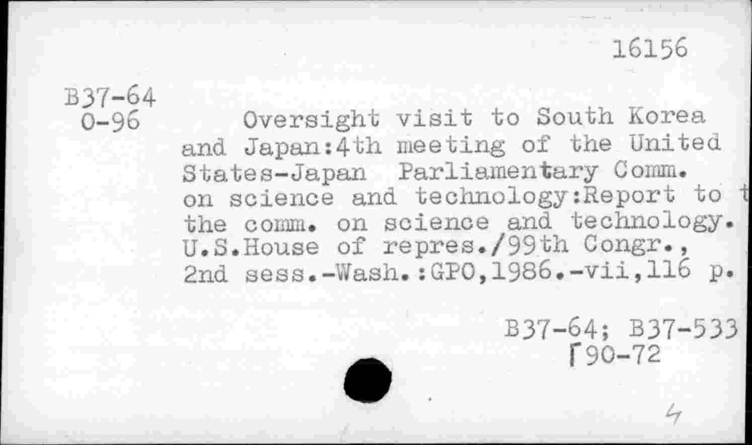 ﻿16156
B37-64
0-96	Oversight visit to South Korea
and Japan:4th meeting of the United States-Japan Parliamentary Comm, on science and technology:Report to t the comm, on science and technology. U.S.House of repres./99th Congr., 2nd sess.-Wash.:GPO,1986.-vii,116 p.
B37-64; B37-533 f90-72